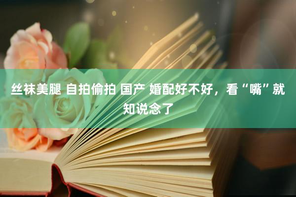 丝袜美腿 自拍偷拍 国产 婚配好不好，看“嘴”就知说念了