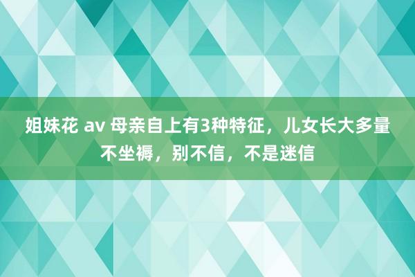 姐妹花 av 母亲自上有3种特征，儿女长大多量不坐褥，别不信，不是迷信
