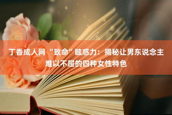 丁香成人网 “致命”眩惑力：揭秘让男东说念主难以不屈的四种女性特色
