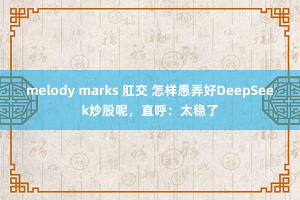 melody marks 肛交 怎样愚弄好DeepSeek炒股呢，直呼：太稳了