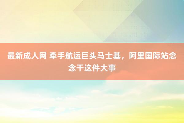最新成人网 牵手航运巨头马士基，阿里国际站念念干这件大事
