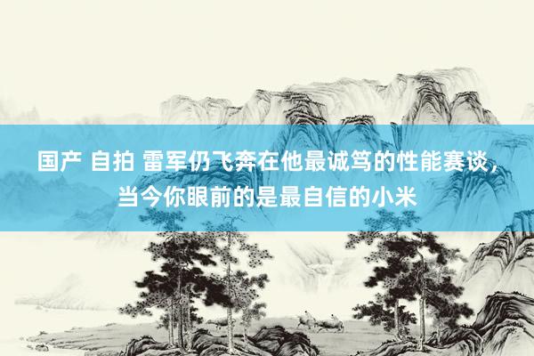 国产 自拍 雷军仍飞奔在他最诚笃的性能赛谈，当今你眼前的是最自信的小米