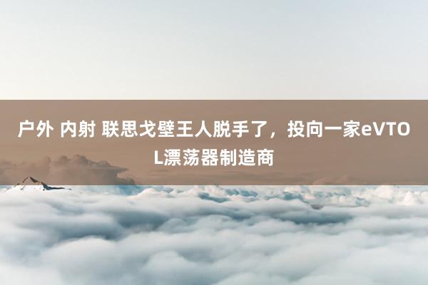 户外 内射 联思戈壁王人脱手了，投向一家eVTOL漂荡器制造商