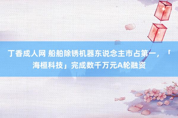 丁香成人网 船舶除锈机器东说念主市占第一，「海桓科技」完成数千万元A轮融资