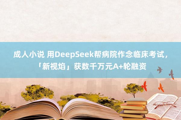 成人小说 用DeepSeek帮病院作念临床考试，「新视焰」获数千万元A+轮融资