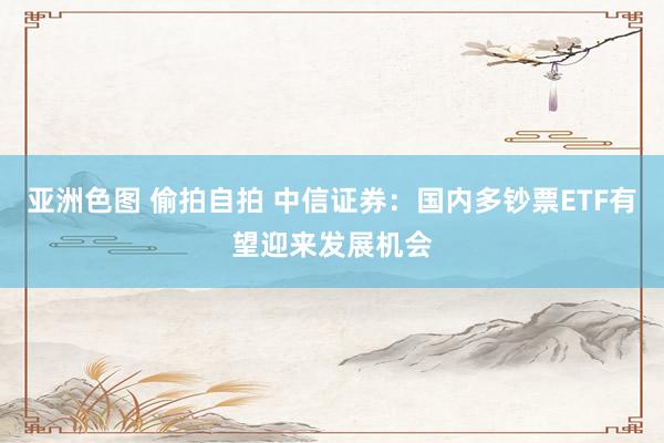 亚洲色图 偷拍自拍 中信证券：国内多钞票ETF有望迎来发展机会
